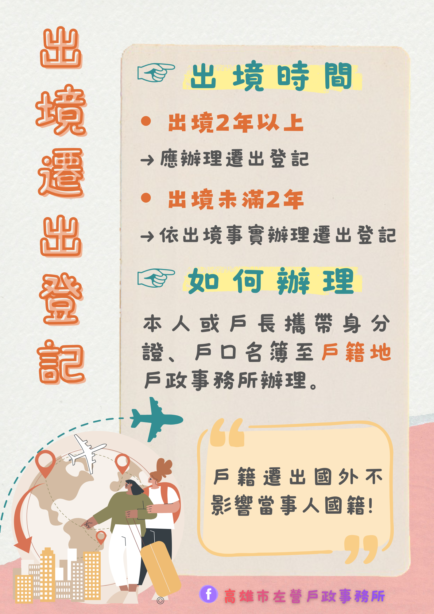 出境滿 2 年：依法將由戶政事務所辦理遷出登記，出境未滿 2 年：也可依您實際出境情形，主動向戶政事務所申請遷出 。戶政事務所接獲當事人出境滿2年未入境人口通報時，會通知應為申請人限期辦理遷出登記，逾期未辦理者，戶政事務所將逕行辦理遷出國外登記。